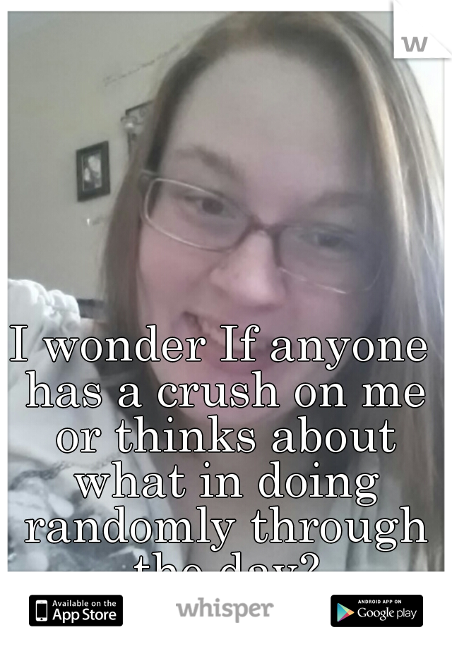 I wonder If anyone has a crush on me or thinks about what in doing randomly through the day?
...nah:/