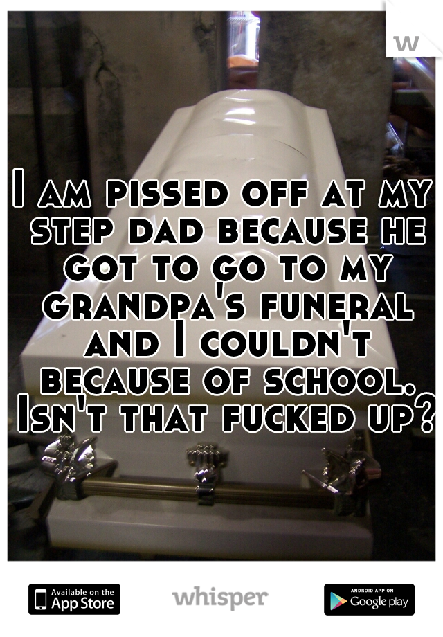 I am pissed off at my step dad because he got to go to my grandpa's funeral and I couldn't because of school. Isn't that fucked up?
