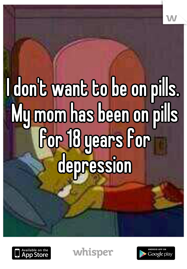I don't want to be on pills. My mom has been on pills for 18 years for depression