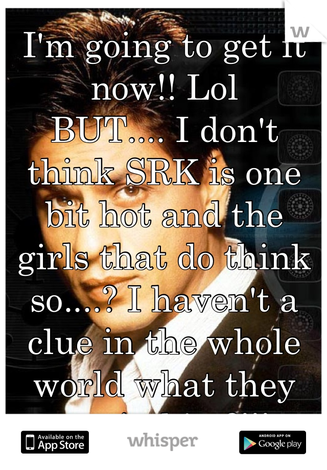 I'm going to get it now!! Lol
BUT.... I don't think SRK is one bit hot and the girls that do think so....? I haven't a clue in the whole world what they see in him?!!!