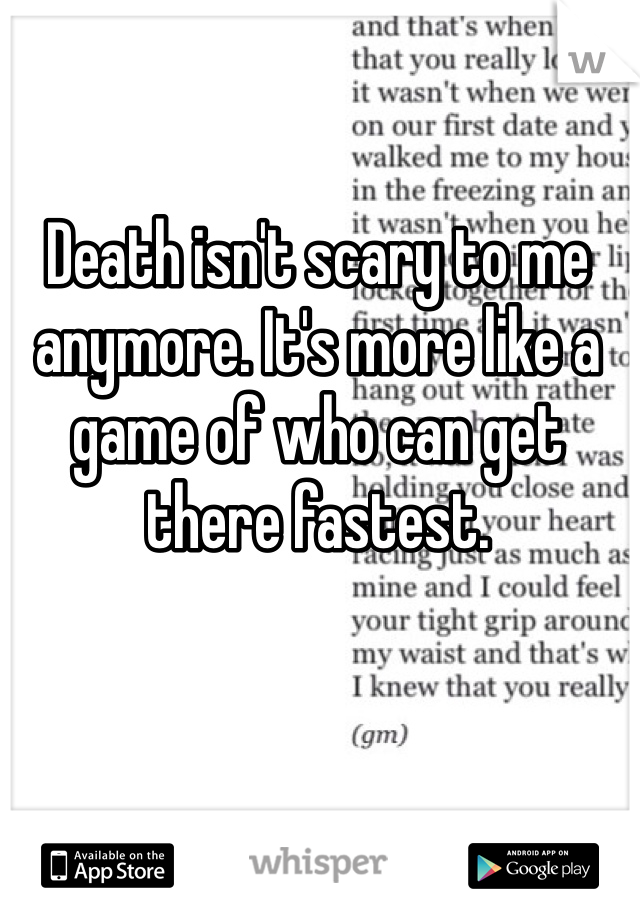 Death isn't scary to me anymore. It's more like a game of who can get there fastest. 