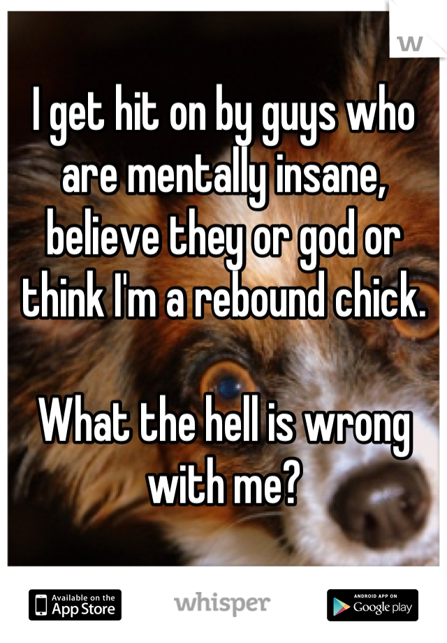 I get hit on by guys who are mentally insane, believe they or god or think I'm a rebound chick.

What the hell is wrong with me?