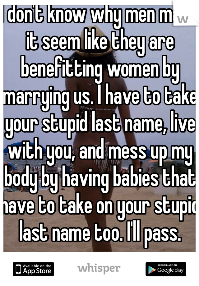 I don't know why men make it seem like they are benefitting women by marrying us. I have to take your stupid last name, live with you, and mess up my body by having babies that have to take on your stupid last name too. I'll pass. 