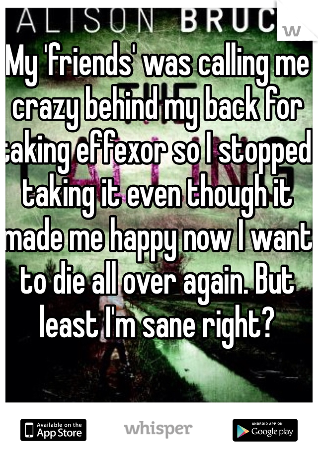 My 'friends' was calling me crazy behind my back for taking effexor so I stopped taking it even though it made me happy now I want to die all over again. But least I'm sane right?