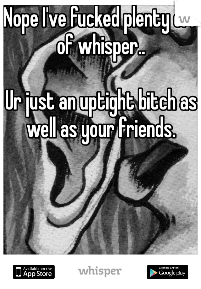Nope I've fucked plenty off of whisper..

Ur just an uptight bitch as well as your friends.