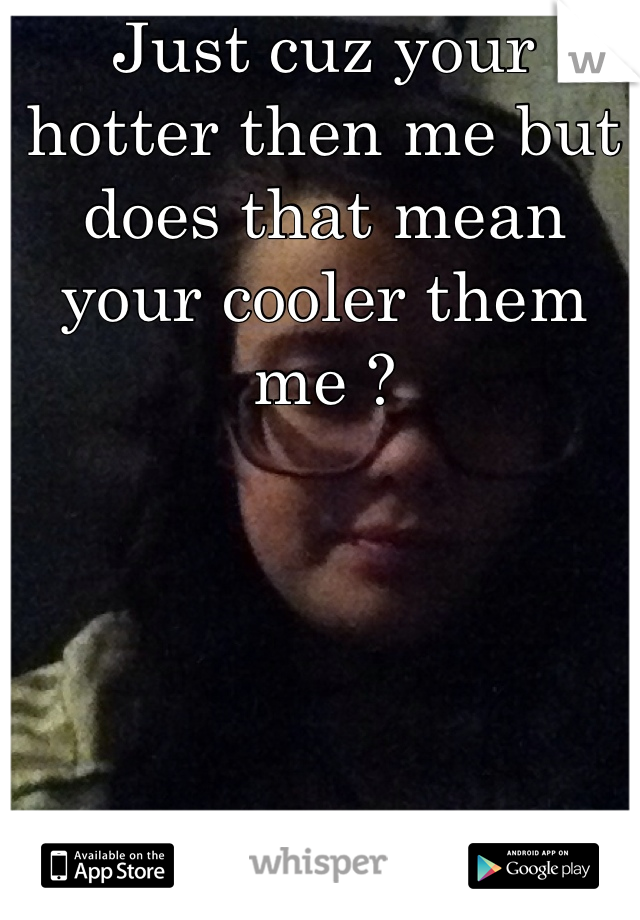 Just cuz your hotter then me but does that mean your cooler them me ? 