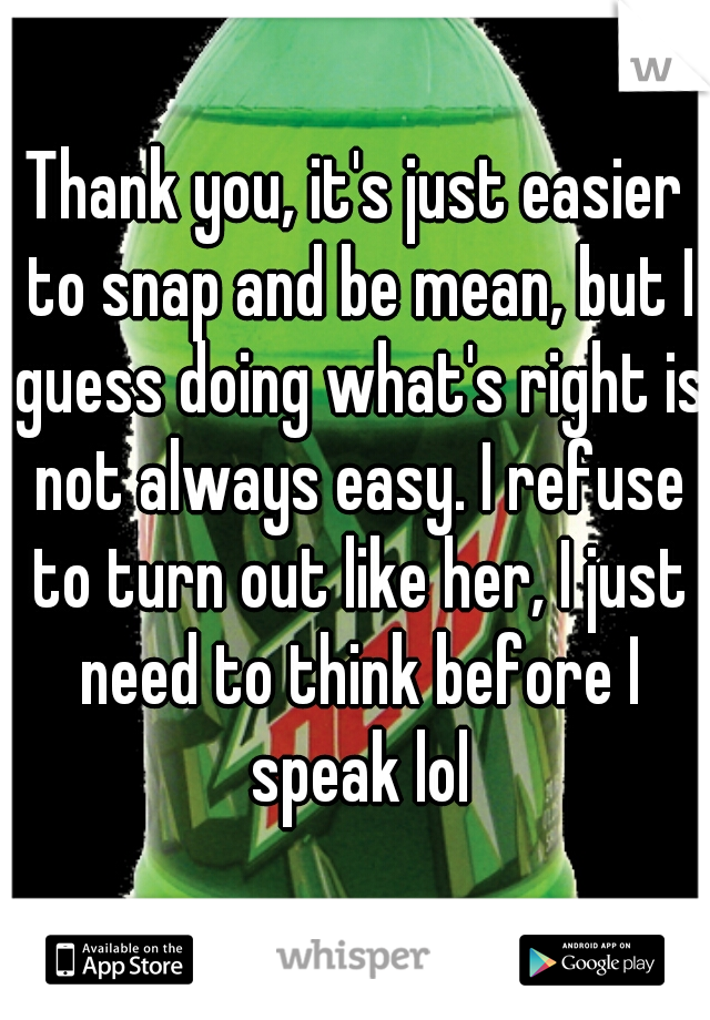 Thank you, it's just easier to snap and be mean, but I guess doing what's right is not always easy. I refuse to turn out like her, I just need to think before I speak lol