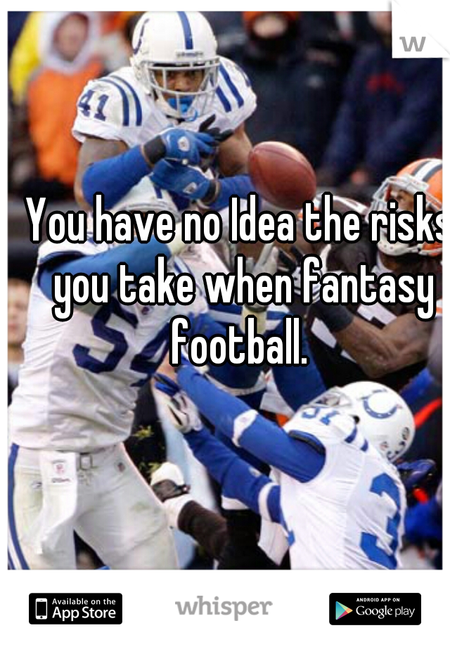 You have no Idea the risks you take when fantasy football. 