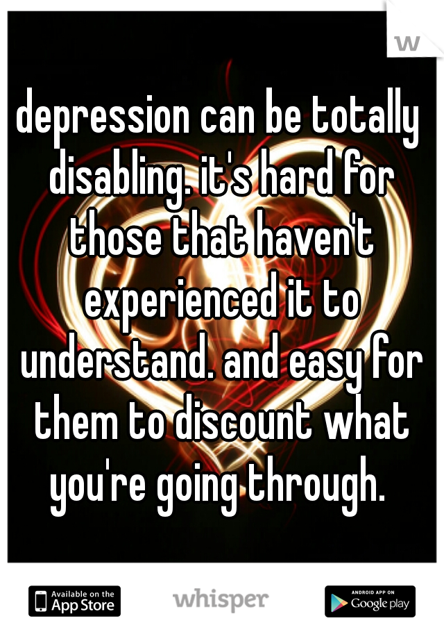 depression can be totally disabling. it's hard for those that haven't experienced it to understand. and easy for them to discount what you're going through. 