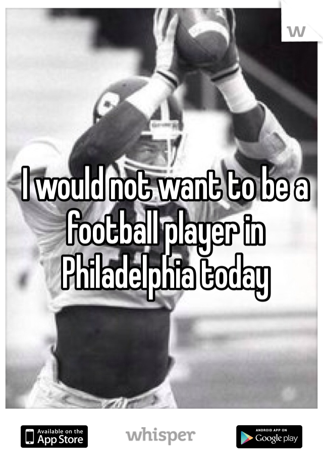 I would not want to be a football player in Philadelphia today 