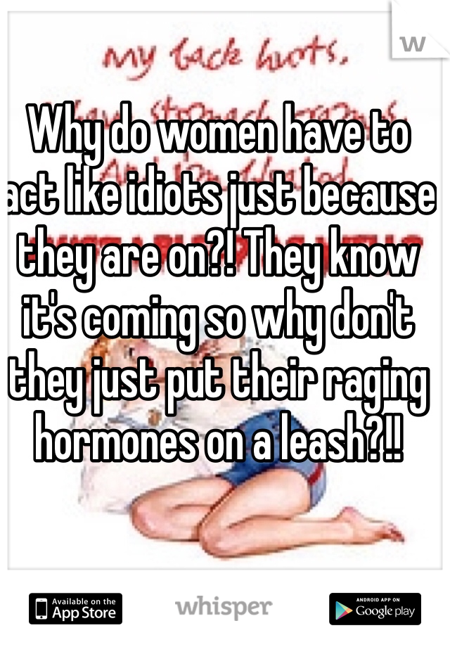 Why do women have to act like idiots just because they are on?! They know it's coming so why don't they just put their raging hormones on a leash?!!
