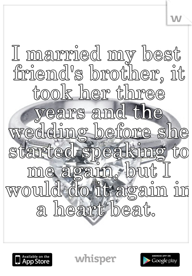 I married my best friend's brother, it took her three years and the wedding before she started speaking to me again, but I would do it again in a heart beat. 
