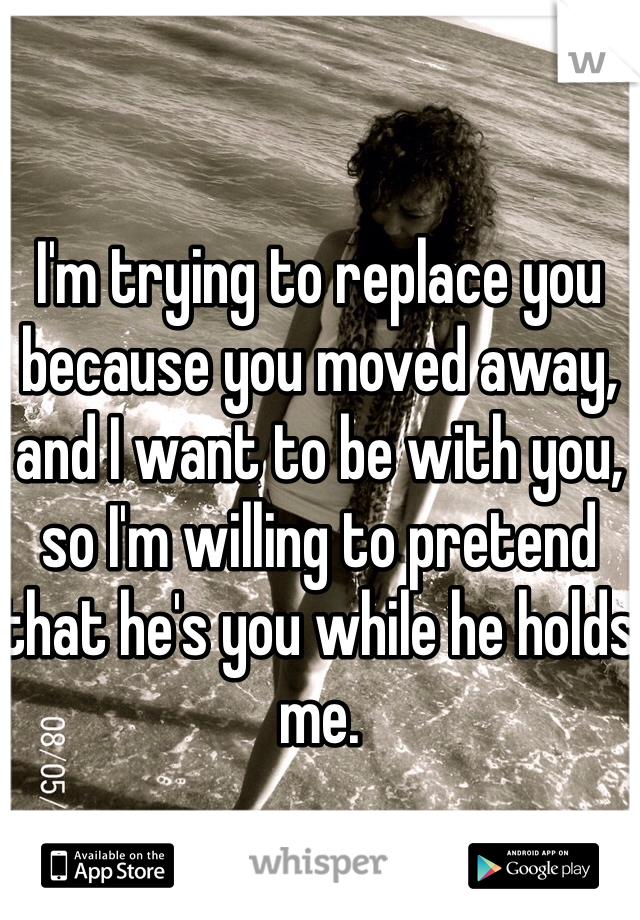 I'm trying to replace you because you moved away, and I want to be with you, so I'm willing to pretend that he's you while he holds me. 