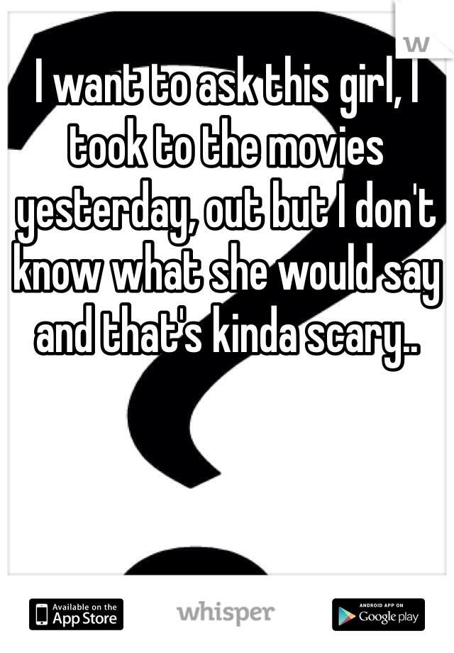 I want to ask this girl, I took to the movies yesterday, out but I don't know what she would say and that's kinda scary.. 
