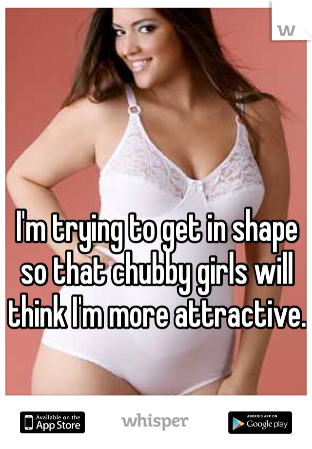 I'm trying to get in shape so that chubby girls will think I'm more attractive. 