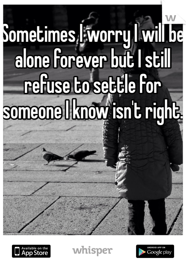 Sometimes I worry I will be alone forever but I still refuse to settle for someone I know isn't right.