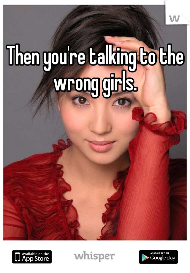 Then you're talking to the wrong girls. 