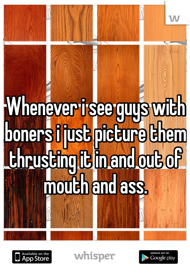 Whenever i see guys with boners i just picture them thrusting it in and out of mouth and ass. 