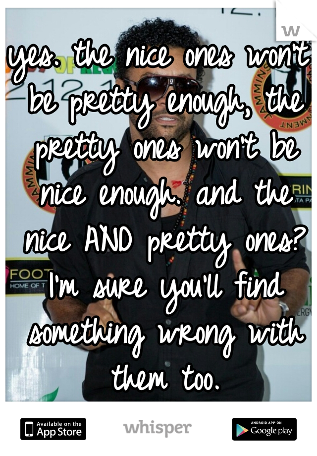 yes. the nice ones won't be pretty enough, the pretty ones won't be nice enough. and the nice AND pretty ones? I'm sure you'll find something wrong with them too.
