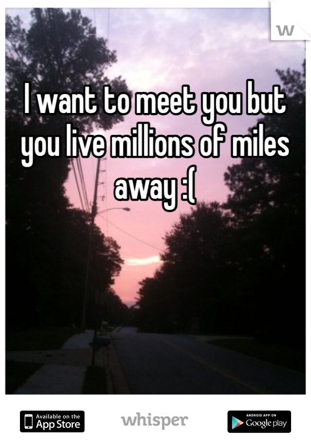 I want to meet you but you live millions of miles away :( 