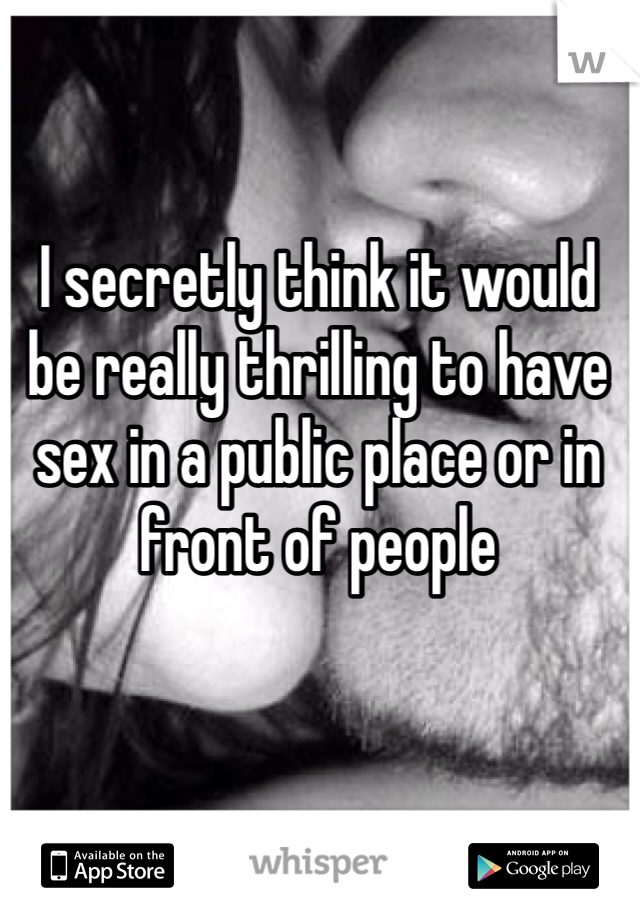 I secretly think it would be really thrilling to have sex in a public place or in front of people