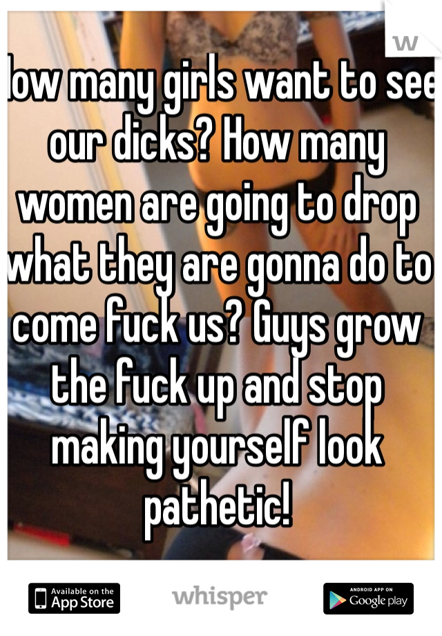 How many girls want to see our dicks? How many women are going to drop what they are gonna do to come fuck us? Guys grow the fuck up and stop making yourself look pathetic! 