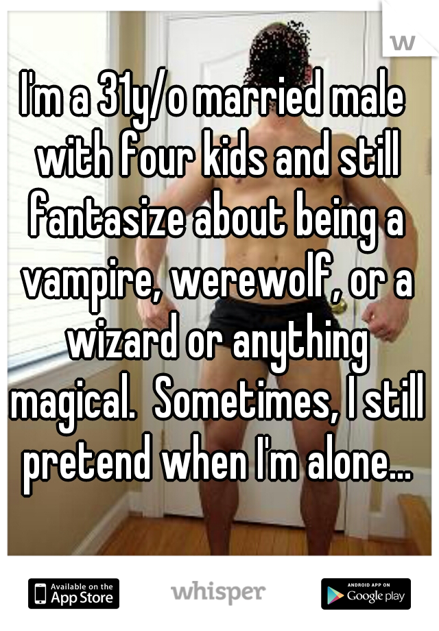I'm a 31y/o married male with four kids and still fantasize about being a vampire, werewolf, or a wizard or anything magical.  Sometimes, I still pretend when I'm alone...