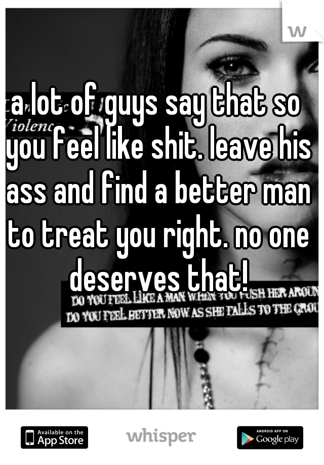 a lot of guys say that so you feel like shit. leave his ass and find a better man to treat you right. no one deserves that!