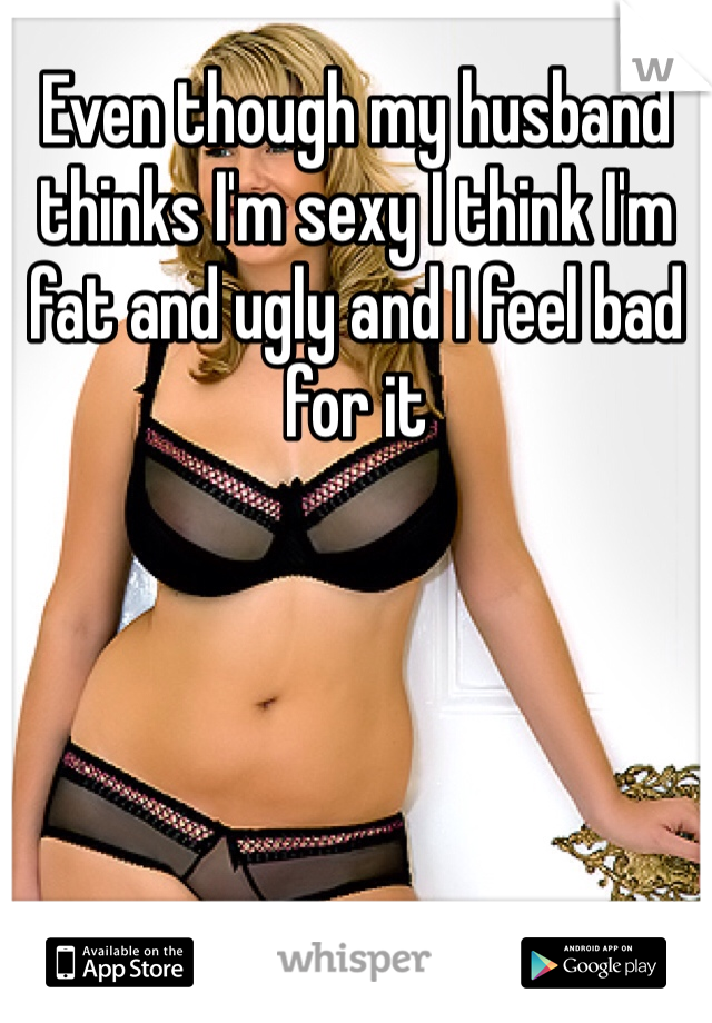 Even though my husband thinks I'm sexy I think I'm fat and ugly and I feel bad for it

