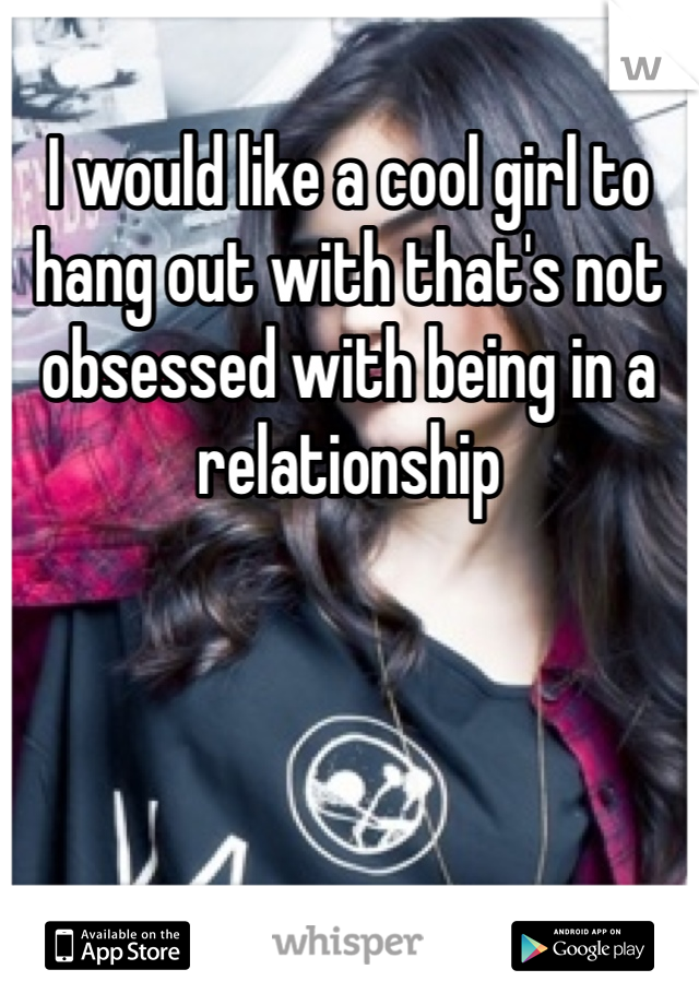 I would like a cool girl to hang out with that's not obsessed with being in a relationship 