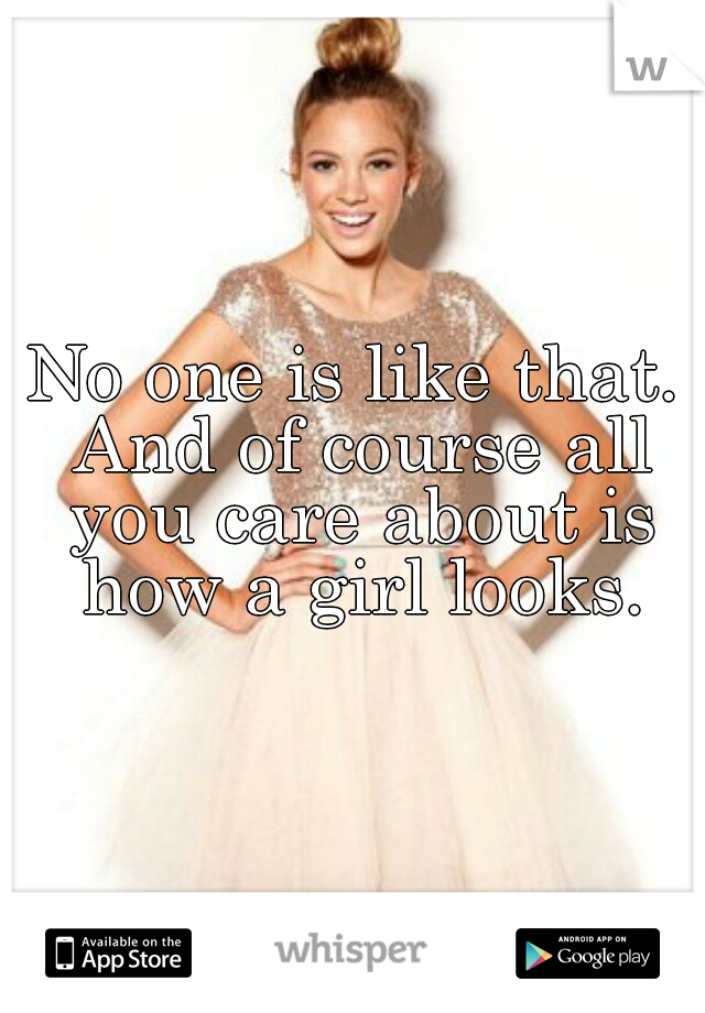 No one is like that. And of course all you care about is how a girl looks.