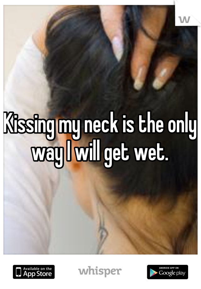 Kissing my neck is the only way I will get wet.