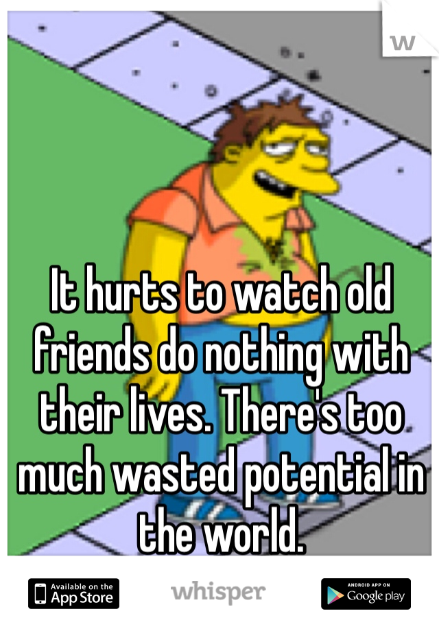 It hurts to watch old friends do nothing with their lives. There's too much wasted potential in the world. 