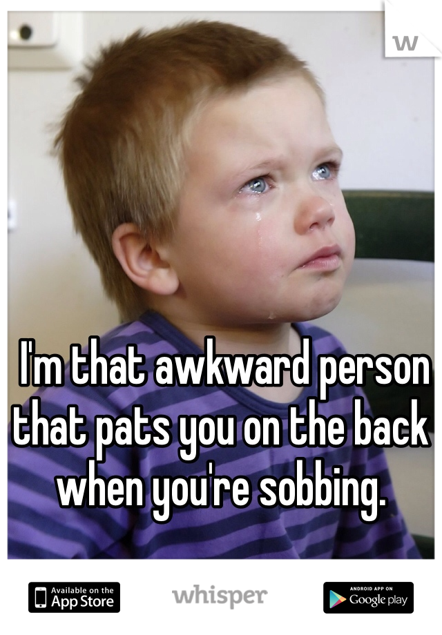  I'm that awkward person that pats you on the back when you're sobbing. 