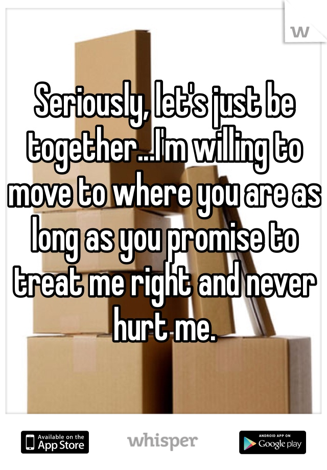 Seriously, let's just be together...I'm willing to move to where you are as long as you promise to treat me right and never hurt me. 