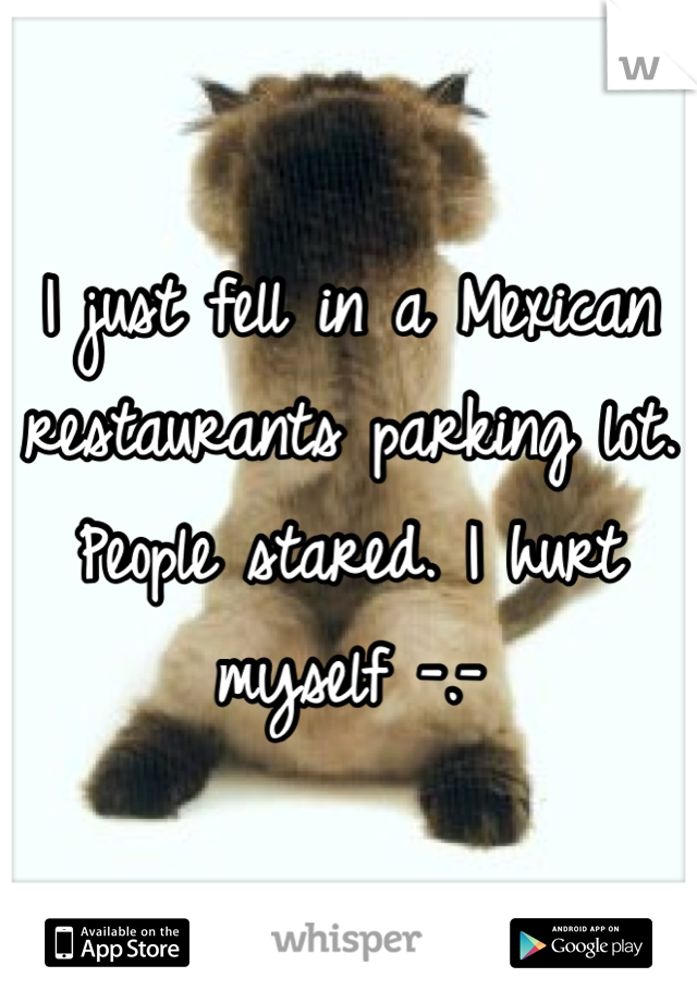 I just fell in a Mexican restaurants parking lot. People stared. I hurt myself -.- 