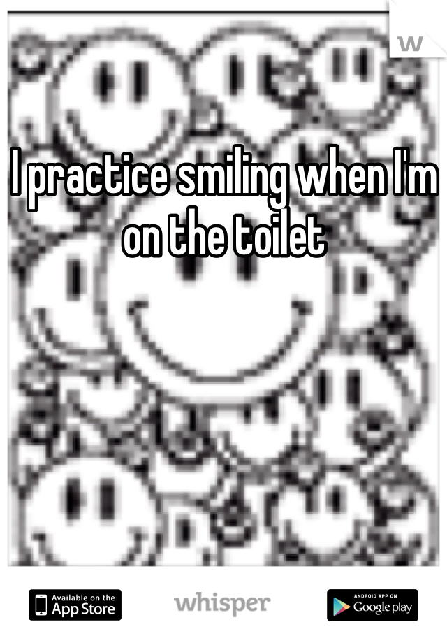 I practice smiling when I'm on the toilet 