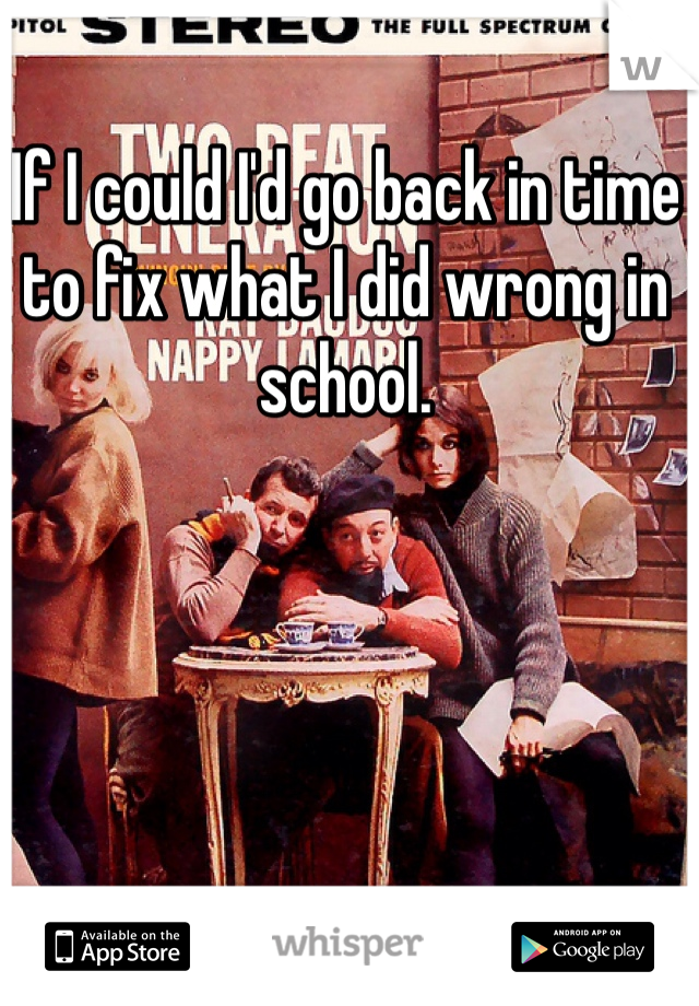If I could I'd go back in time to fix what I did wrong in school.