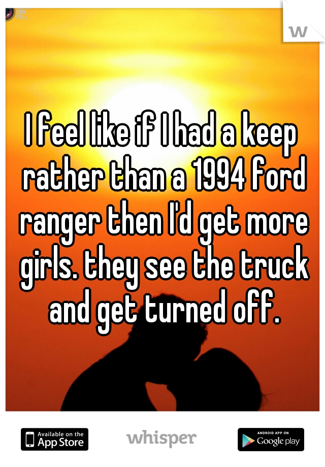 I feel like if I had a keep rather than a 1994 ford ranger then I'd get more girls. they see the truck and get turned off.