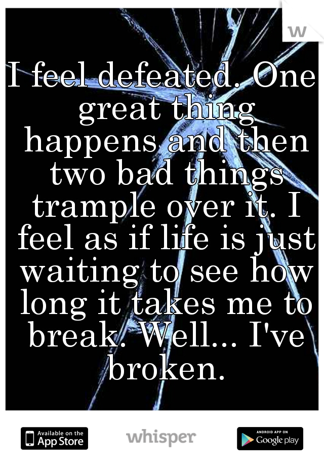 I feel defeated. One great thing happens and then two bad things trample over it. I feel as if life is just waiting to see how long it takes me to break. Well... I've broken.