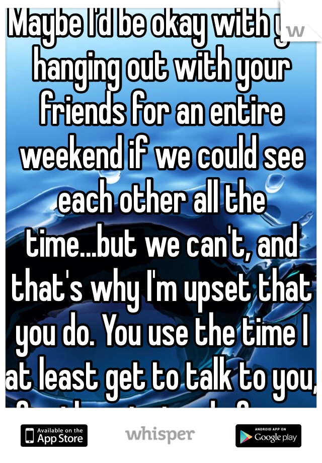 Maybe I'd be okay with you hanging out with your friends for an entire weekend if we could see each other all the time...but we can't, and that's why I'm upset that you do. You use the time I at least get to talk to you, for them instead of me...