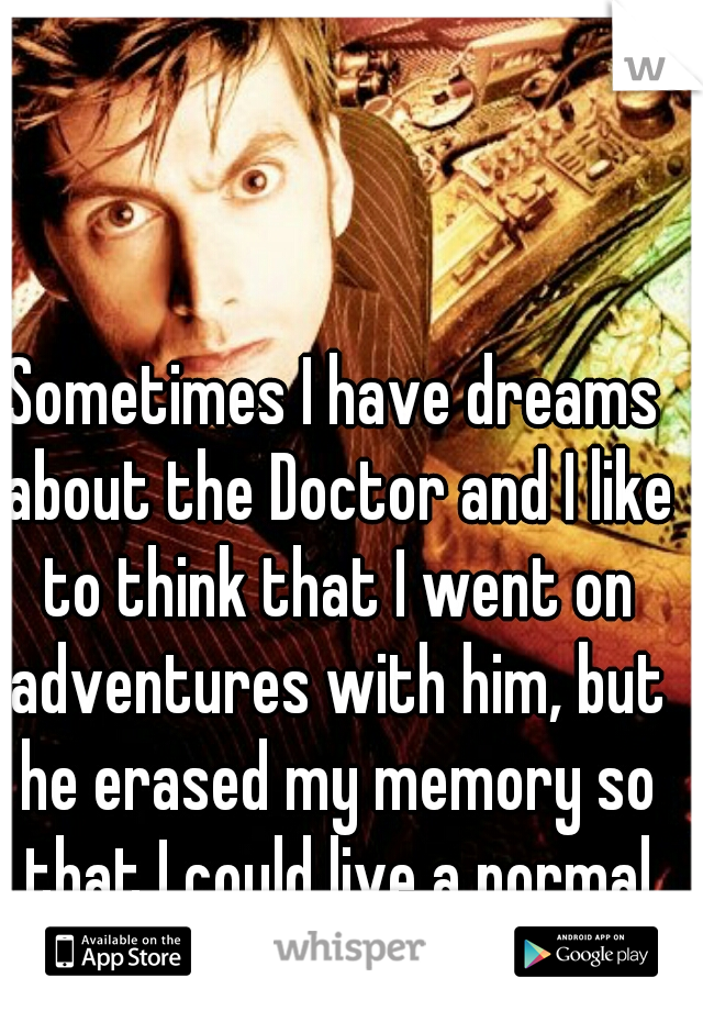 Sometimes I have dreams about the Doctor and I like to think that I went on adventures with him, but he erased my memory so that I could live a normal life
