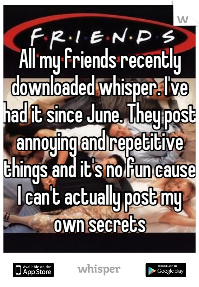All my friends recently downloaded whisper. I've had it since June. They post annoying and repetitive things and it's no fun cause I can't actually post my own secrets