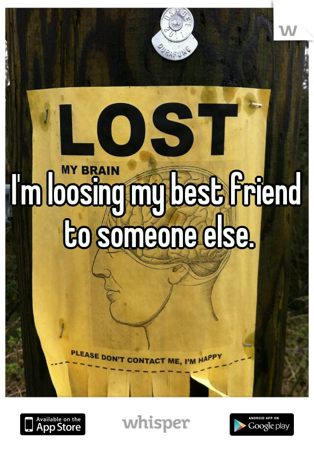 I'm loosing my best friend to someone else.
