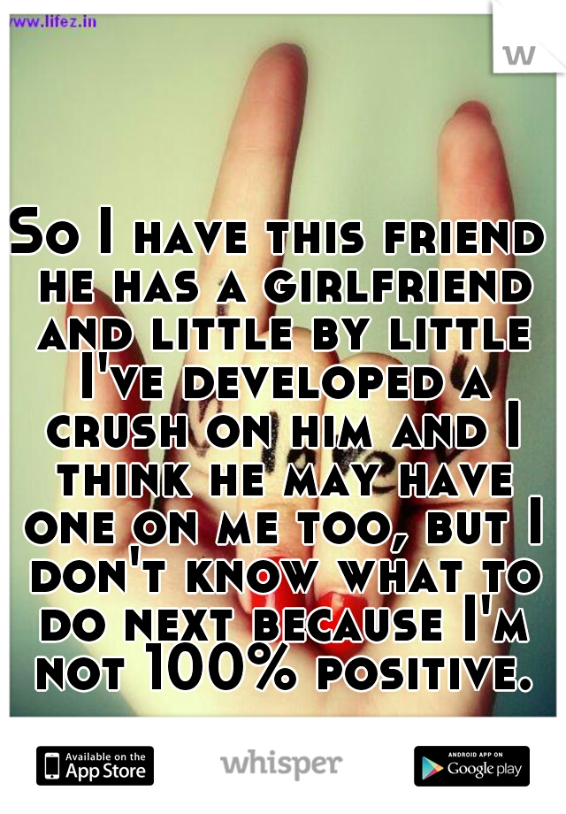 So I have this friend he has a girlfriend and little by little I've developed a crush on him and I think he may have one on me too, but I don't know what to do next because I'm not 100% positive.