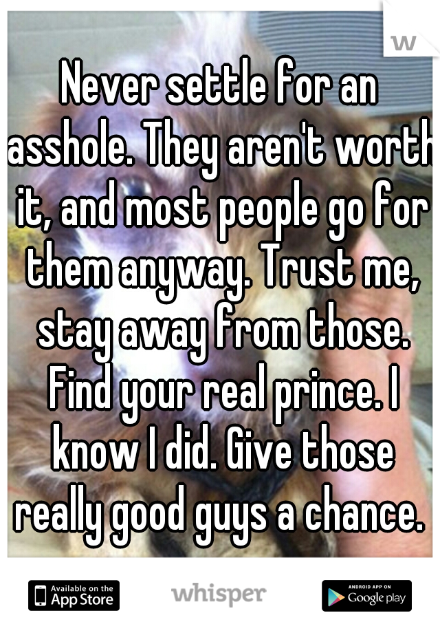 Never settle for an asshole. They aren't worth it, and most people go for them anyway. Trust me, stay away from those. Find your real prince. I know I did. Give those really good guys a chance. 