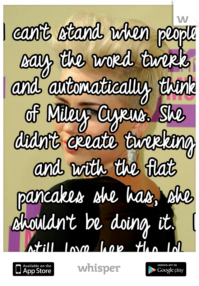 I can't stand when people say the word twerk and automatically think of Miley Cyrus. She didn't create twerking and with the flat pancakes she has, she shouldn't be doing it.  I still love her tho lol