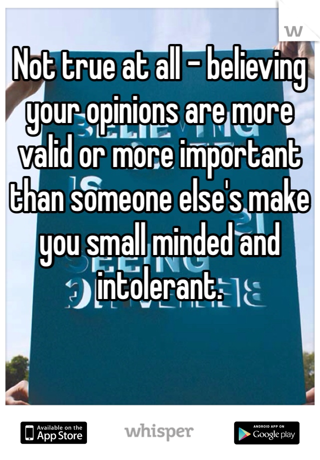 
Not true at all - believing your opinions are more valid or more important than someone else's make you small minded and intolerant.