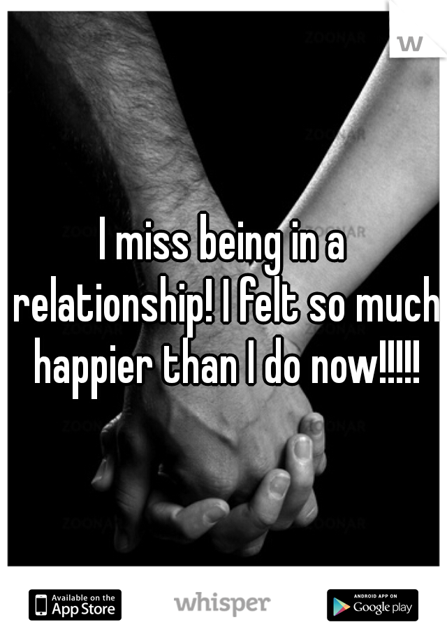 I miss being in a relationship! I felt so much happier than I do now!!!!!