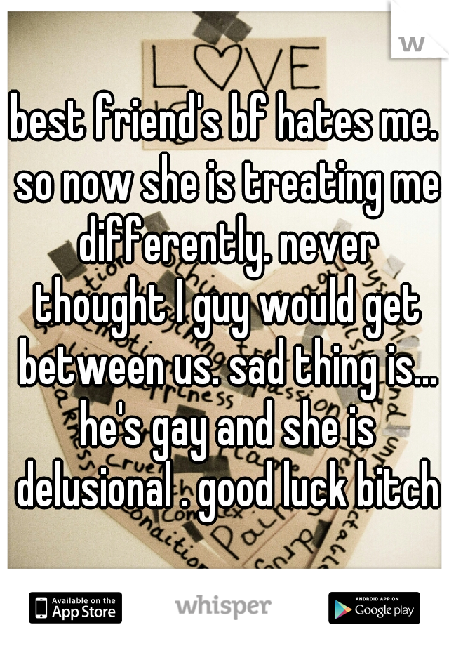 best friend's bf hates me. so now she is treating me differently. never thought I guy would get between us. sad thing is... he's gay and she is delusional . good luck bitch